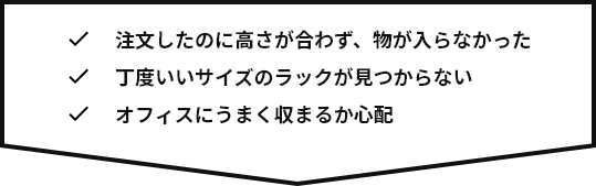 注文したのに高さが合わず、物が入らなかった。丁度いいサイズのラックが見つからない。オフィスにうまく収まるか心配。