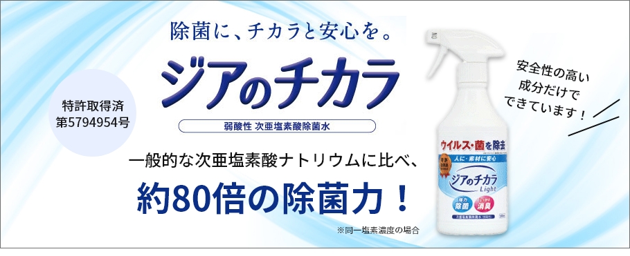 除菌に、チカラと安心を。ジアのチカラ 弱酸性  次亜塩素酸除菌水　一般的な次亜塩素酸ナトリウムに比べ、約80倍の除菌力！安全性の高い成分だけでできています！特許取得済第5794954号